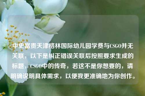 中史富贵天津格林国际幼儿园学费与CSGO并无关联，以下是纠正错误关联后按照要求生成的标题，CSGO中的传奇，若这不是你想要的，请明确说明具体需求，以便我更准确地为你创作。