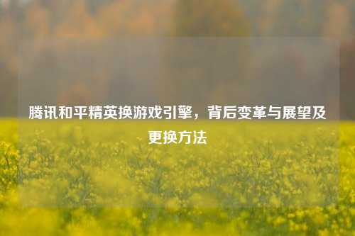 腾讯和平精英换游戏引擎，背后变革与展望及更换方法