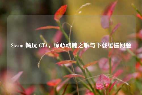 Steam 畅玩 GTA,惊心动魄之旅与下载缓慢问题