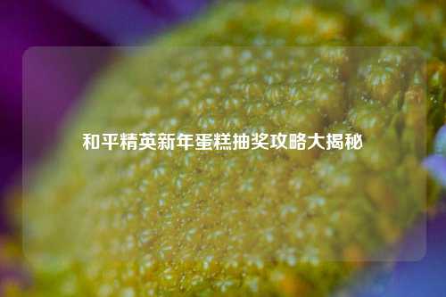 和平精英新年蛋糕抽奖攻略大揭秘