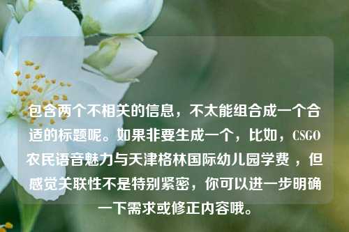 包含两个不相关的信息，不太能组合成一个合适的标题呢。如果非要生成一个，比如，CSGO农民语音魅力与天津格林国际幼儿园学费 ，但感觉关联性不是特别紧密，你可以进一步明确一下需求或修正内容哦。