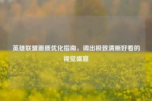 英雄联盟画质优化指南，调出极致清晰好看的视觉盛宴