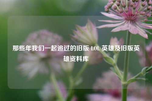那些年我们一起追过的旧版 LOL 英雄及旧版英雄资料库