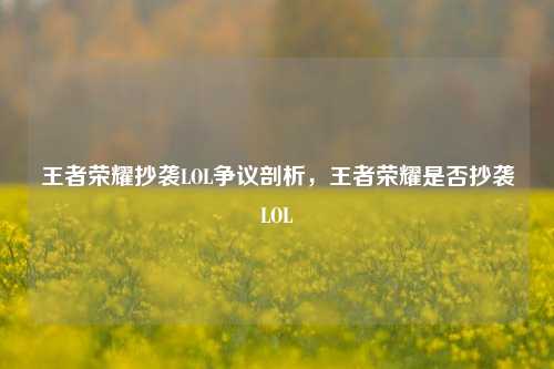 王者荣耀抄袭LOL争议剖析，王者荣耀是否抄袭LOL