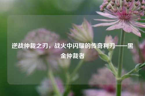 逆战仲裁之刃，战火中闪耀的传奇利刃——黑金仲裁者