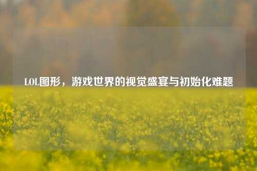 LOL图形,游戏世界的视觉盛宴与初始化难题