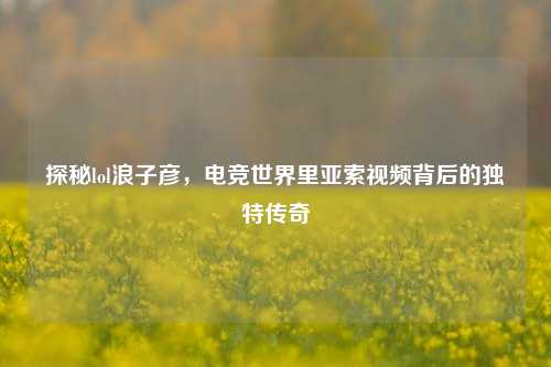探秘lol浪子彦，电竞世界里亚索视频背后的独特传奇