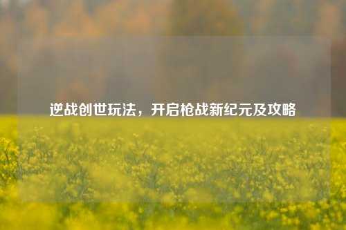 逆战创世玩法，开启枪战新纪元及攻略