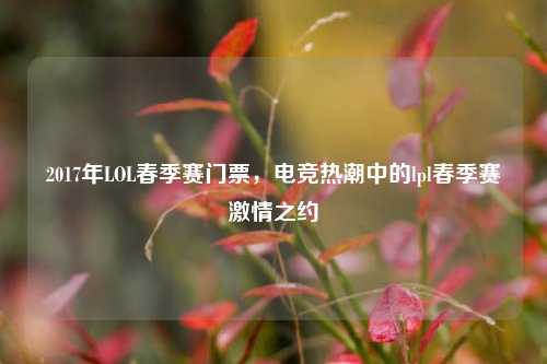 2017年LOL春季赛门票，电竞热潮中的lpl春季赛激情之约