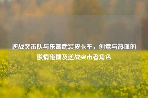 逆战突击队与乐高武装皮卡车，创意与热血的激情碰撞及逆战突击者角色