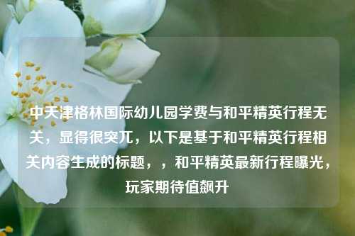 中天津格林国际幼儿园学费与和平精英行程无关，显得很突兀，以下是基于和平精英行程相关内容生成的标题，，和平精英最新行程曝光，玩家期待值飙升