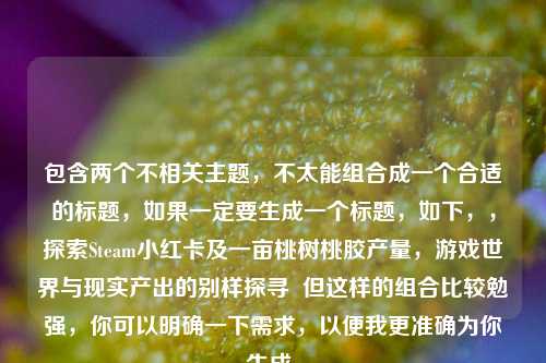 包含两个不相关主题,不太能组合成一个合适的标题,如果一定要生成一个标题,如下,,探索Steam小红卡及一亩桃树桃胶产量,游戏世界与现实产出的别样探寻 但这样的组合比较勉强,你可以明确一下需求,以便我更准确为你生成。