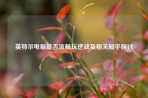 英特尔电脑能否流畅玩逆战及相关知乎探讨