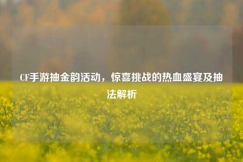CF手游抽金韵活动，惊喜挑战的热血盛宴及抽法解析
