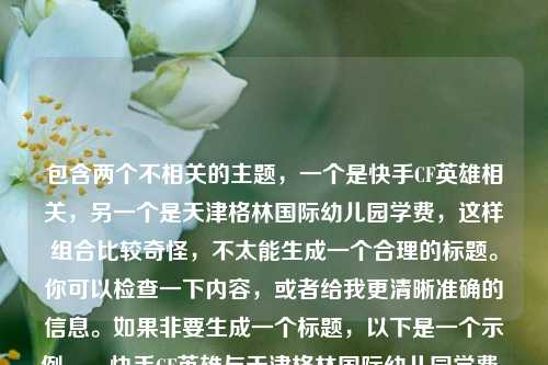 包含两个不相关的主题，一个是快手CF英雄相关，另一个是天津格林国际幼儿园学费，这样组合比较奇怪，不太能生成一个合理的标题。你可以检查一下内容，或者给我更清晰准确的信息。如果非要生成一个标题，以下是一个示例，，快手CF英雄与天津格林国际幼儿园学费，看似无关却并存的两个话题  但这个标题也很勉强，建议你整理好内容后再让我帮忙。