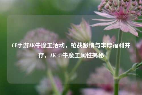 CF手游AK牛魔王活动，枪战激情与丰厚福利并存，AK 47牛魔王属性揭秘
