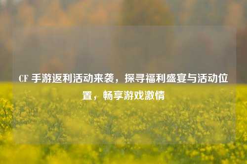 CF 手游返利活动来袭，探寻福利盛宴与活动位置，畅享游戏激情