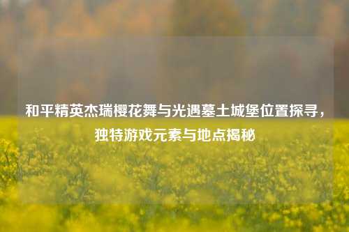 和平精英杰瑞樱花舞与光遇墓土城堡位置探寻，独特游戏元素与地点揭秘