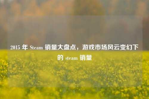 2015 年 Steam 销量大盘点,游戏市场风云变幻下的 steam 销量