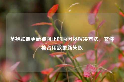 英雄联盟更新被阻止的原因及解决方法，文件被占用致更新失败
