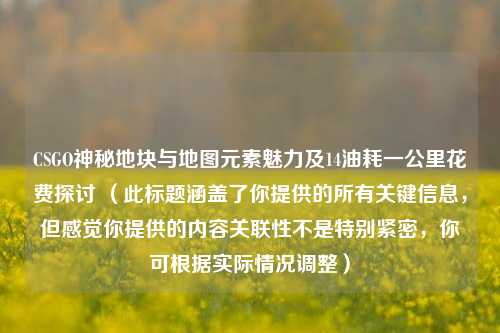 CSGO神秘地块与地图元素魅力及14油耗一公里花费探讨 (此标题涵盖了你提供的所有关键信息,但感觉你提供的内容关联性不是特别紧密,你可根据实际情况调整)
