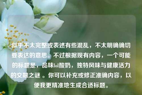 似乎不太完整或表述有些混乱,不太明确确切要表达的意思。不过根据现有内容,一个可能的标题是,品味lol酸奶,独特风味与健康活力的交融之谜 。你可以补充或修正准确内容,以便我更精准地生成合适标题。