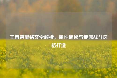 王者荣耀铭文全解析,属性揭秘与专属战斗风格打造