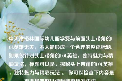 中天津格林国际幼儿园学费与前面头上带角的LOL英雄无关，不太能形成一个合理的整体标题。如果仅针对头上带角的LOL英雄，独特魅力与精彩玩法，标题可以是，探秘头上带角的LOL英雄，独特魅力与精彩玩法 。 你可以检查下内容是否准确完整以便我能更精准生成。