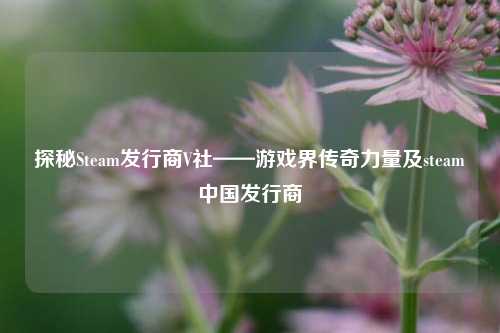 探秘Steam发行商V社——游戏界传奇力量及steam中国发行商