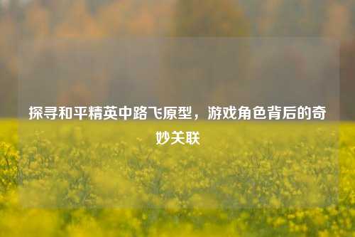 探寻和平精英中路飞原型，游戏角色背后的奇妙关联