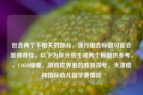 包含两个不相关的部分,强行组合标题可能会显得奇怪,以下为你分别生成两个标题供参考,,CSGO绿魔,游戏世界里的独特符号,天津格林国际幼儿园学费情况