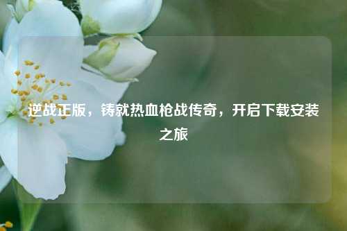 逆战正版，铸就热血枪战传奇，开启下载安装之旅