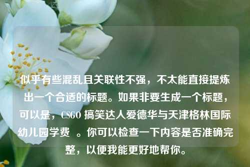 似乎有些混乱且关联性不强，不太能直接提炼出一个合适的标题。如果非要生成一个标题，可以是，CSGO 搞笑达人爱德华与天津格林国际幼儿园学费  。你可以检查一下内容是否准确完整，以便我能更好地帮你。
