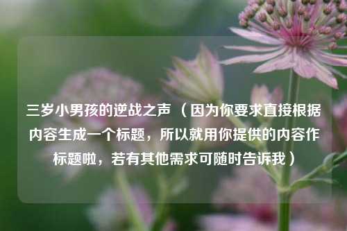 三岁小男孩的逆战之声 （因为你要求直接根据内容生成一个标题，所以就用你提供的内容作标题啦，若有其他需求可随时告诉我）
