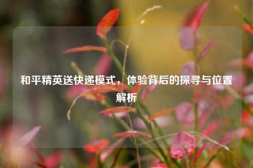 和平精英送快递模式，体验背后的探寻与位置解析