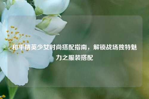 和平精英少女时尚搭配指南,解锁战场独特魅力之服装搭配