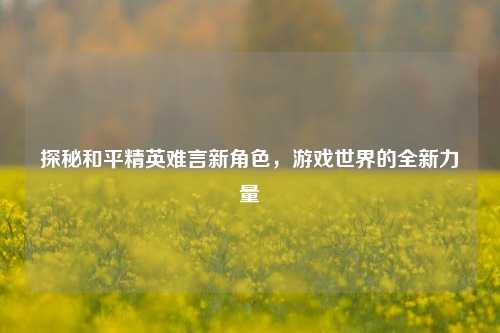 探秘和平精英难言新角色，游戏世界的全新力量