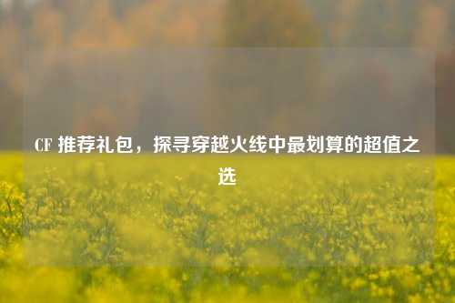 CF 推荐礼包,探寻穿越火线中最划算的超值之选