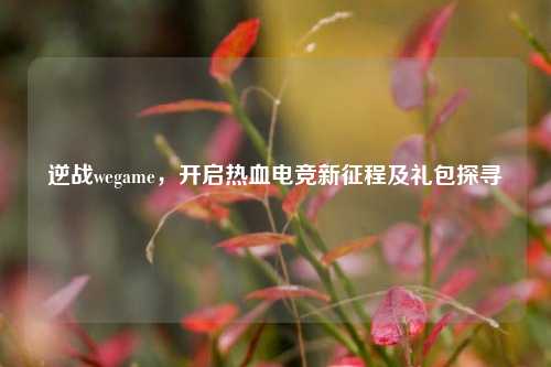 逆战wegame，开启热血电竞新征程及礼包探寻