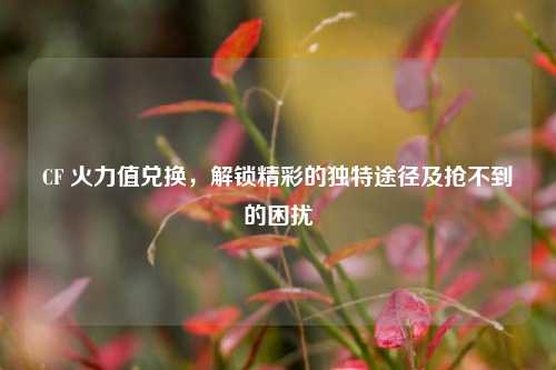 CF 火力值兑换，解锁精彩的独特途径及抢不到的困扰