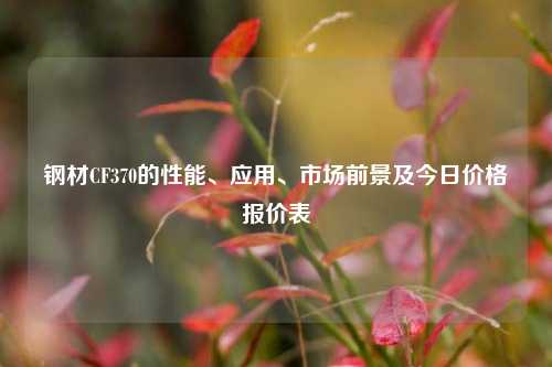 钢材CF370的性能、应用、市场前景及今日价格报价表