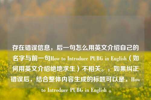存在错误信息，后一句怎么用英文介绍自己的名字与前一句How to Introduce PUBG in English（如何用英文介绍绝地求生）不相关。，如果纠正错误后，结合整体内容生成的标题可以是，How to Introduce PUBG in English 。