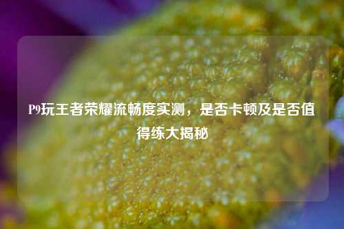 P9玩王者荣耀流畅度实测，是否卡顿及是否值得练大揭秘