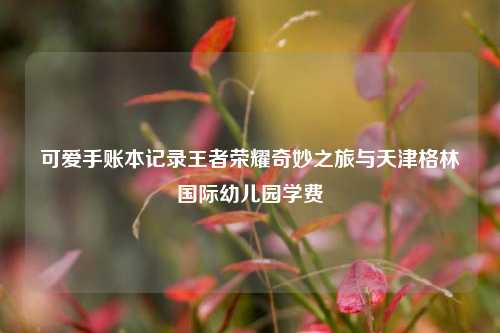 可爱手账本记录王者荣耀奇妙之旅与天津格林国际幼儿园学费