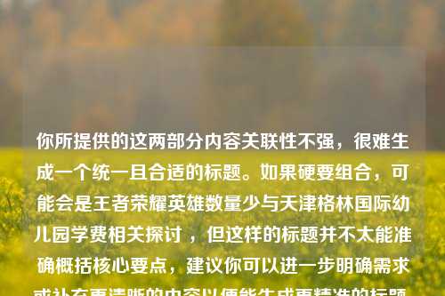 你所提供的这两部分内容关联性不强,很难生成一个统一且合适的标题。如果硬要组合,可能会是王者荣耀英雄数量少与天津格林国际幼儿园学费相关探讨 ,但这样的标题并不太能准确概括核心要点,建议你可以进一步明确需求或补充更清晰的内容以便能生成更精准的标题 。你看看是否能再详细说说这两部分内容之间的联系或者你想要什么样的标题风格呢 ? 不然的话,仅从现有内容来看,这样的组合标题可能不太符合你的预期 。 若仅依据所给内容,以下标题供你参考,王者荣耀英雄数量少及天津格林国际幼儿园学费情况 。 但还是希望你能提供更多信息,让标题更能契合你的心意 。