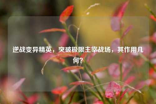 逆战变异精英，突破极限主宰战场，其作用几何？