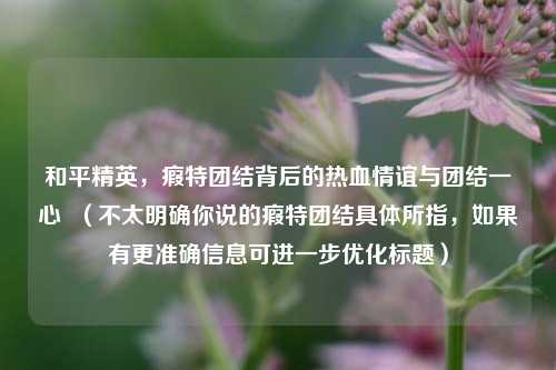 和平精英,瘕特团结背后的热血情谊与团结一心 (不太明确你说的瘕特团结具体所指,如果有更准确信息可进一步优化标题)