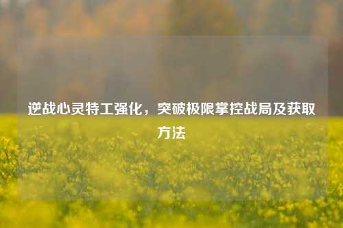 逆战心灵特工强化，突破极限掌控战局及获取方法