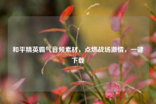 和平精英霸气音频素材,点燃战场激情,一键下载