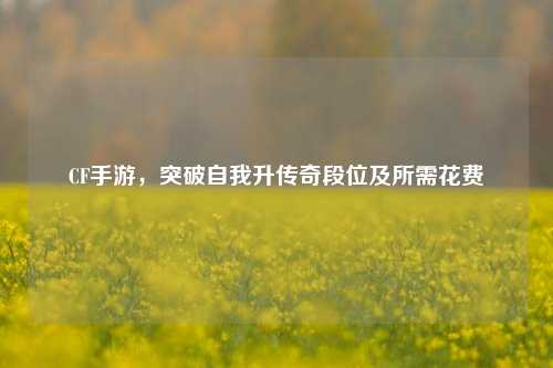 CF手游，突破自我升传奇段位及所需花费